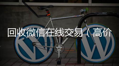 回收微信在线在线收微信交易（高价回收微信平台）